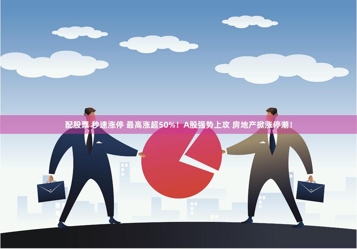 配股票 秒速涨停 最高涨超50%！A股强势上攻 房地产掀涨停潮！