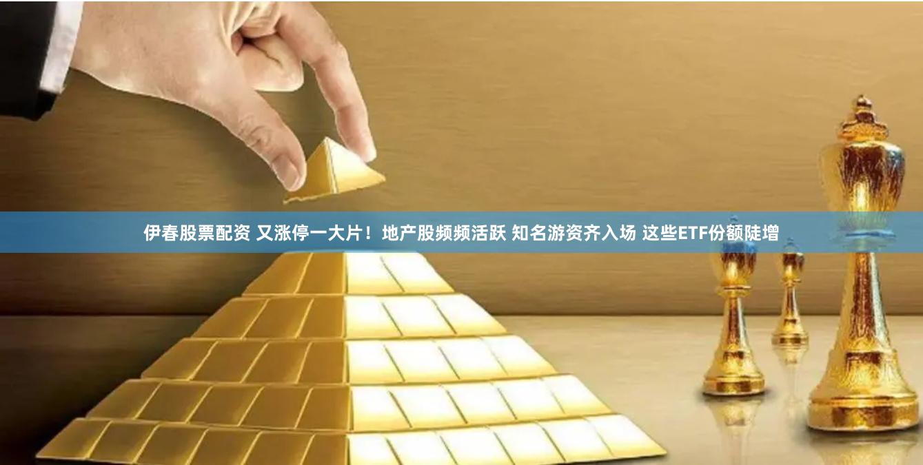 伊春股票配资 又涨停一大片！地产股频频活跃 知名游资齐入场 这些ETF份额陡增