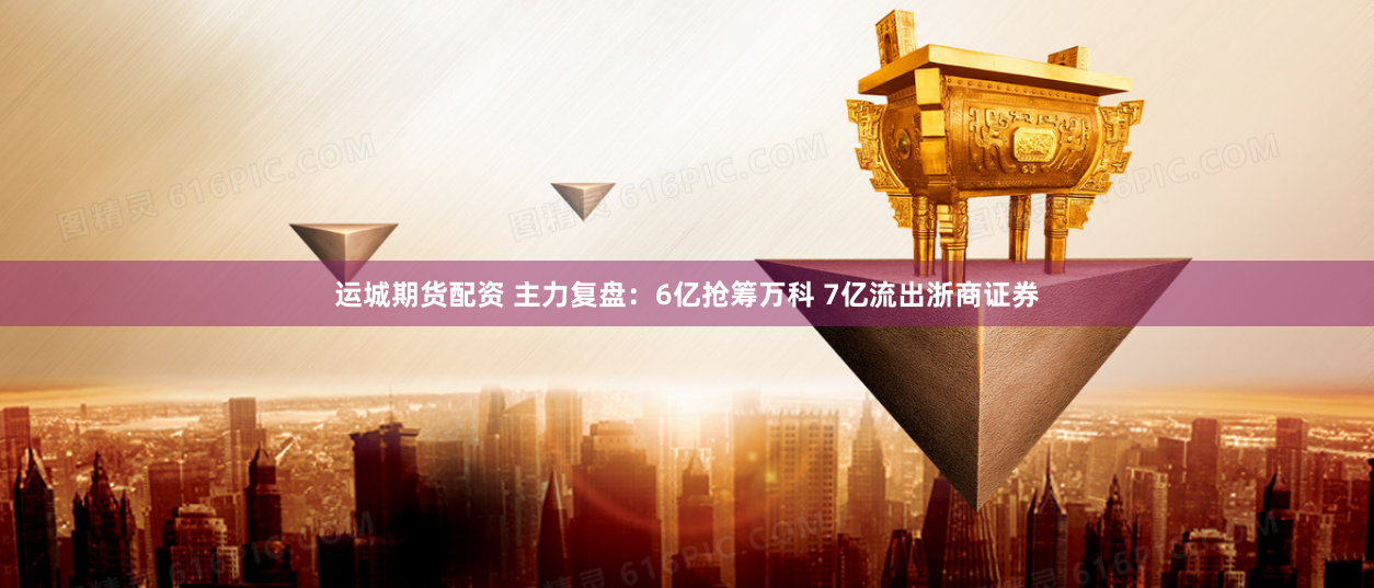 运城期货配资 主力复盘：6亿抢筹万科 7亿流出浙商证券
