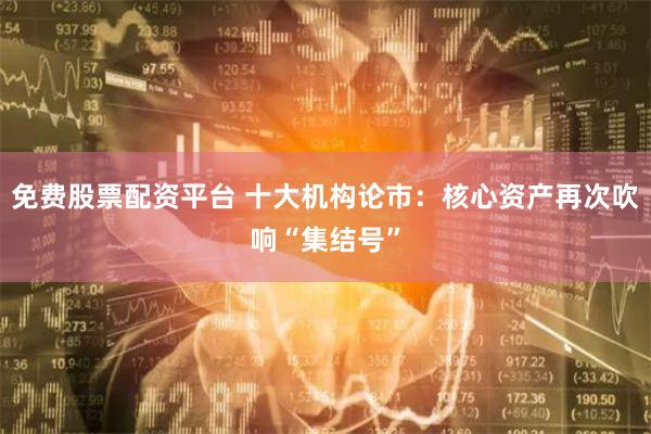 免费股票配资平台 十大机构论市：核心资产再次吹响“集结号”