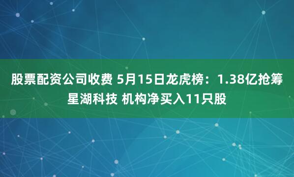 股票配资公司收费 5月15日龙虎榜：1.38亿抢筹星湖科技 机构净买入11只股