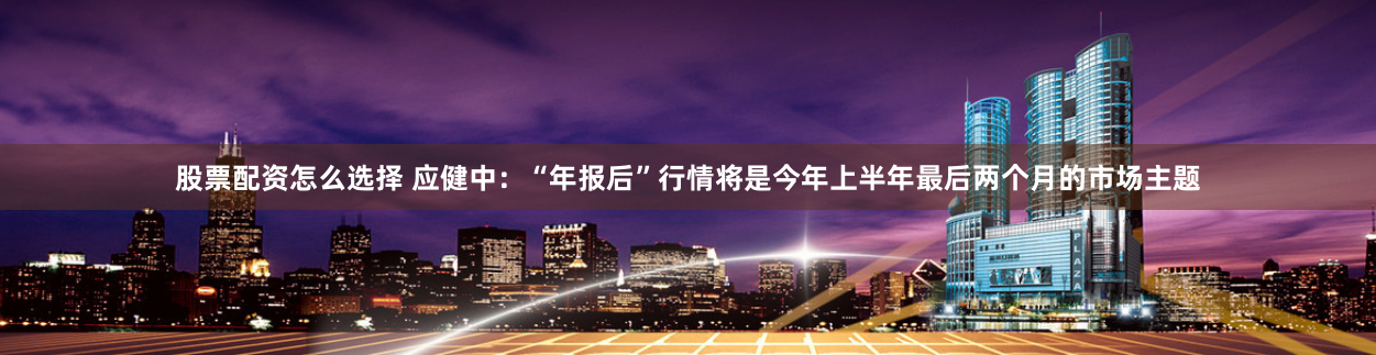 股票配资怎么选择 应健中：“年报后”行情将是今年上半年最后两个月的市场主题