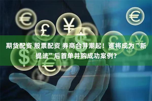 期货配资 股票配资 券商合并潮起！谁将成为“新提法”后首单并购成功案例？