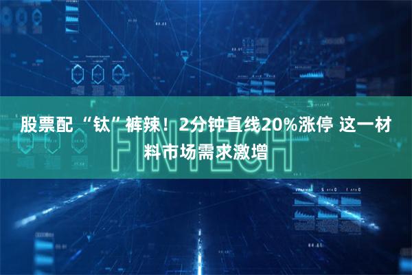 股票配 “钛”裤辣！2分钟直线20%涨停 这一材料市场需求激增