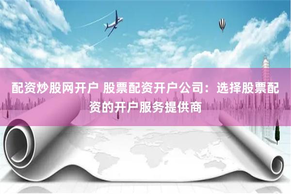 配资炒股网开户 股票配资开户公司：选择股票配资的开户服务提供商