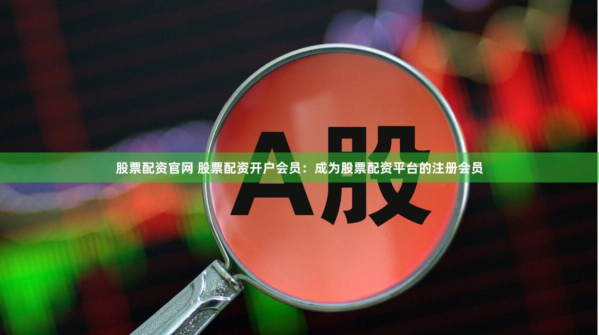 股票配资官网 股票配资开户会员：成为股票配资平台的注册会员