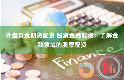 外盘黄金期货配资 股票金融配资：了解金融领域的股票配资