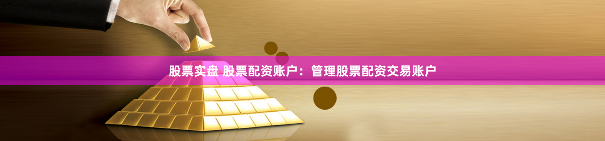 股票实盘 股票配资账户：管理股票配资交易账户