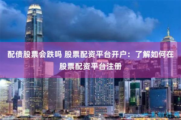 配债股票会跌吗 股票配资平台开户：了解如何在股票配资平台注册