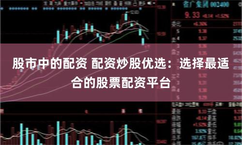 股市中的配资 配资炒股优选：选择最适合的股票配资平台