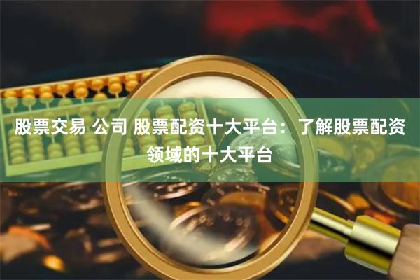 股票交易 公司 股票配资十大平台：了解股票配资领域的十大平台
