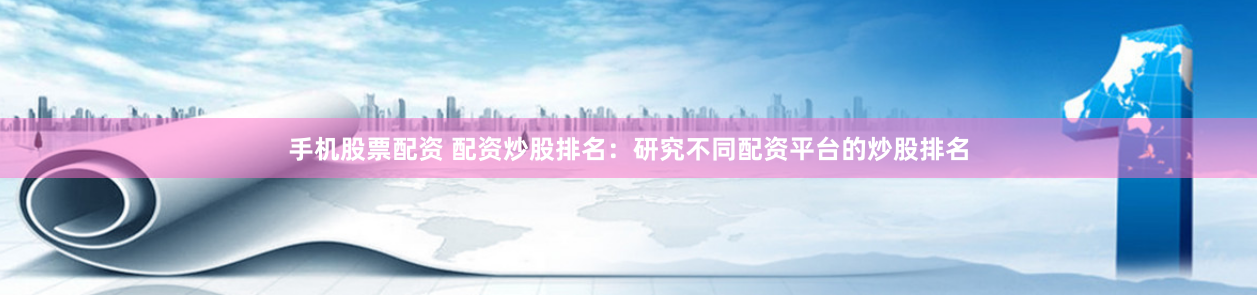 手机股票配资 配资炒股排名：研究不同配资平台的炒股排名