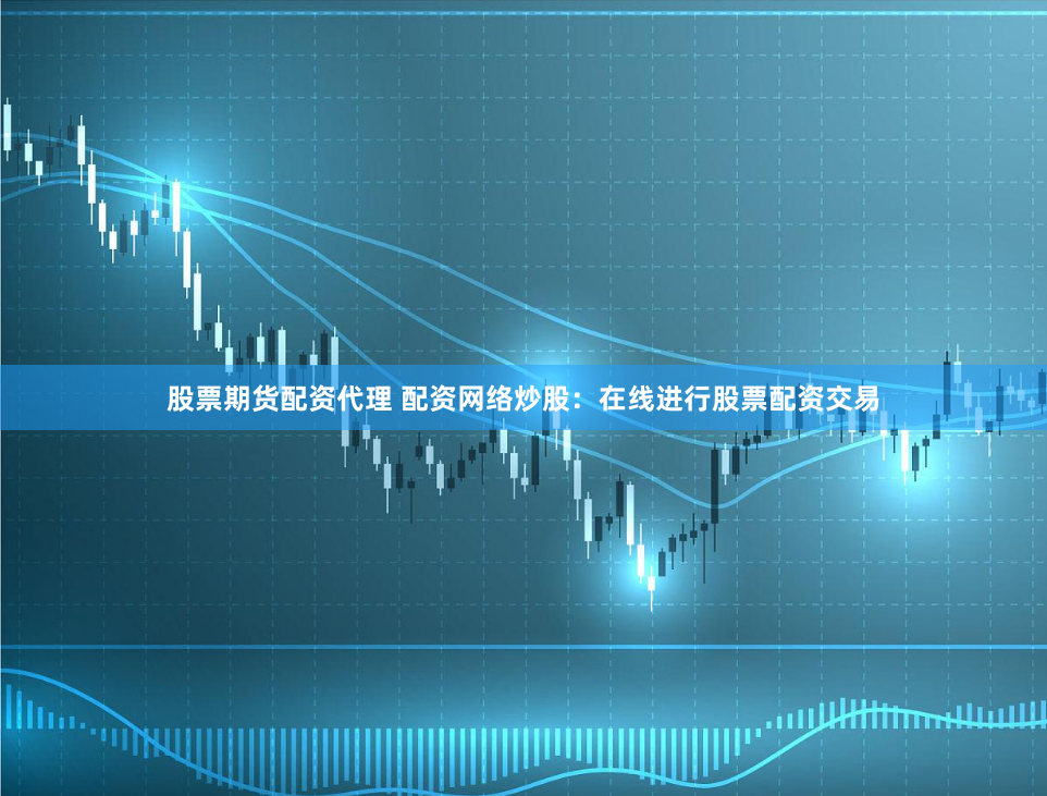 股票期货配资代理 配资网络炒股：在线进行股票配资交易