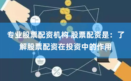 专业股票配资机构 股票配资是：了解股票配资在投资中的作用