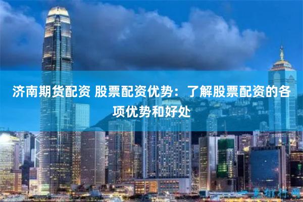 济南期货配资 股票配资优势：了解股票配资的各项优势和好处