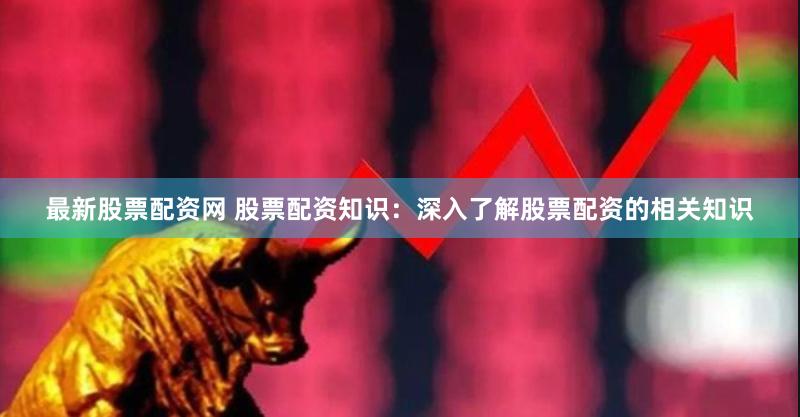 最新股票配资网 股票配资知识：深入了解股票配资的相关知识