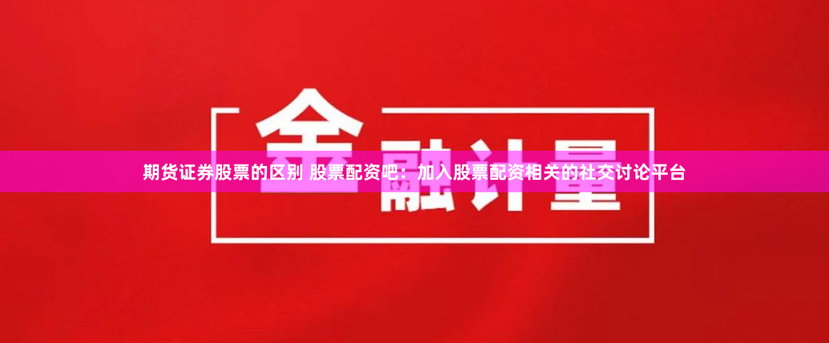 期货证券股票的区别 股票配资吧：加入股票配资相关的社交讨论平台