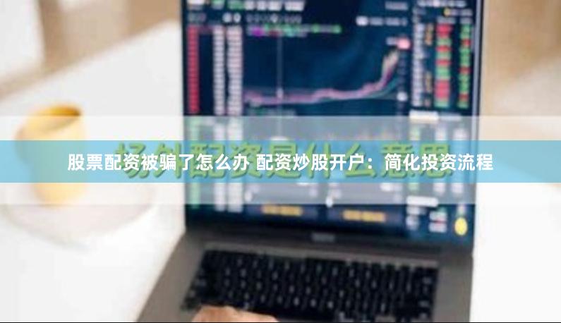 股票配资被骗了怎么办 配资炒股开户：简化投资流程