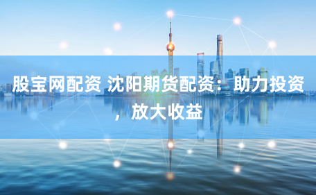 股宝网配资 沈阳期货配资：助力投资，放大收益