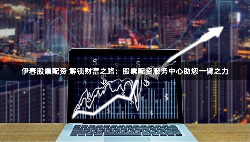 伊春股票配资 解锁财富之路：股票配资服务中心助您一臂之力
