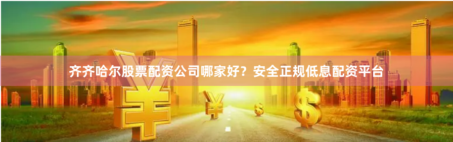 齐齐哈尔股票配资公司哪家好？安全正规低息配资平台