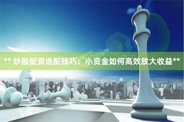 ** 炒股配资选配技巧：小资金如何高效放大收益**
